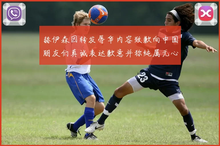 赫伊森因转发辱华内容致歉向中国朋友们真诚表达歉意并称纯属无心之过