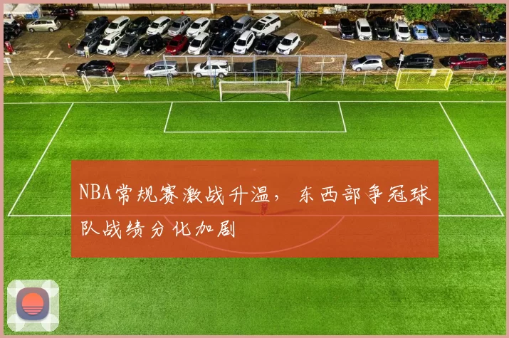 NBA常规赛激战升温，东西部争冠球队战绩分化加剧