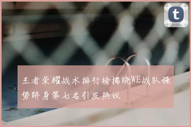 王者荣耀战术排行榜揭晓WE战队强势跻身第七名引发热议
