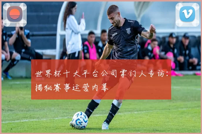 世界杯十大平台公司掌门人专访:揭秘赛事运营内幕