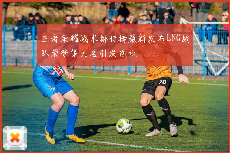 王者荣耀战术排行榜最新发布LNG战队荣登第九名引发热议