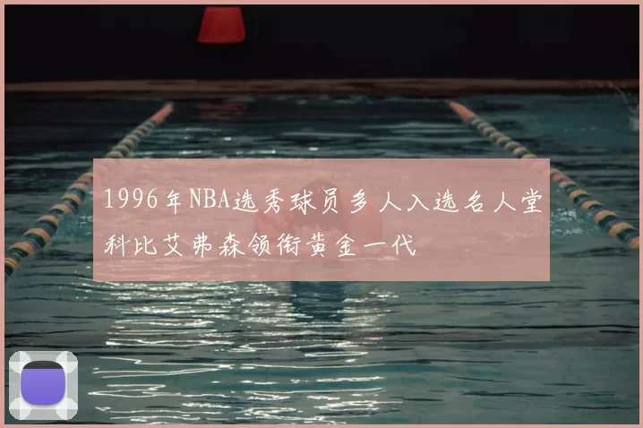 1996年NBA选秀球员多人入选名人堂科比艾弗森领衔黄金一代