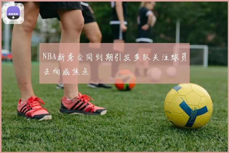 NBA新秀合同到期引发多队关注球员去向成焦点