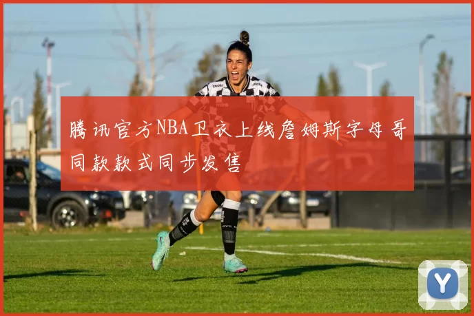 腾讯官方NBA卫衣上线詹姆斯字母哥同款款式同步发售