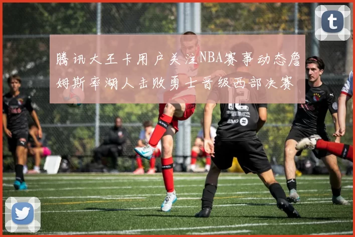 腾讯大王卡用户关注NBA赛事动态詹姆斯率湖人击败勇士晋级西部决赛