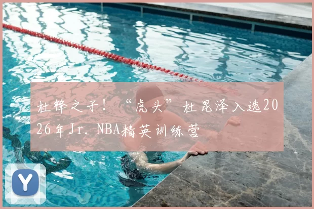 杜锋之子！“虎头”杜昆泽入选2026年Jr. NBA精英训练营