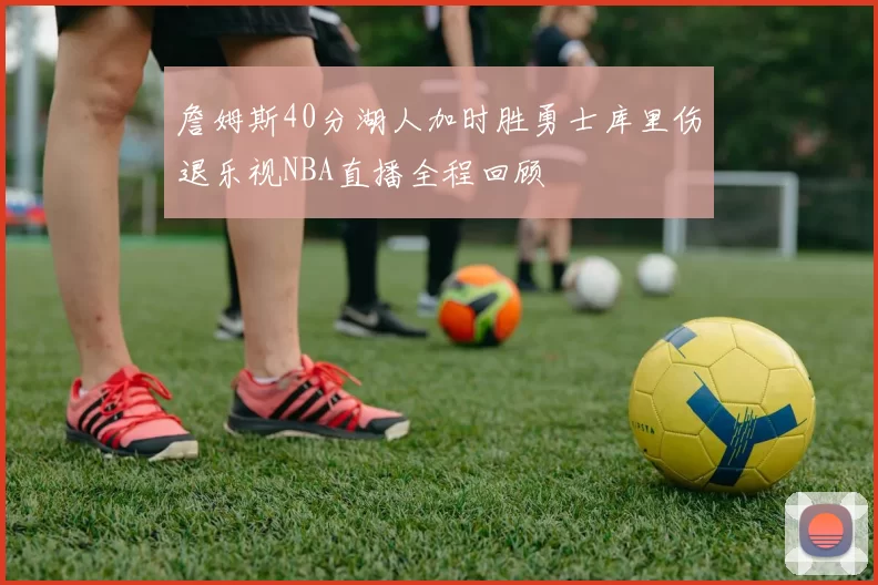 詹姆斯40分湖人加时胜勇士库里伤退乐视NBA直播全程回顾